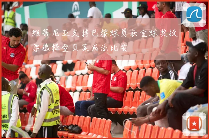维蒂尼亚支持巴黎球员获金球奖投票选择登贝莱或法比安