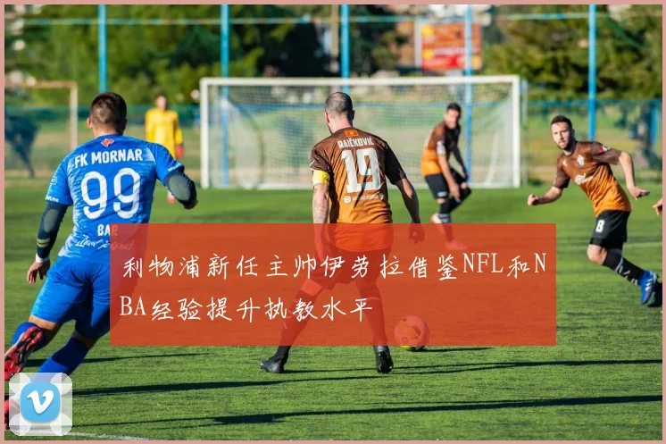 利物浦新任主帅伊劳拉借鉴NFL和NBA经验提升执教水平
