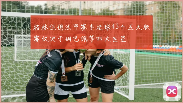 格林伍德法甲赛季进球43个五大联赛仅次于姆巴佩等四大巨星