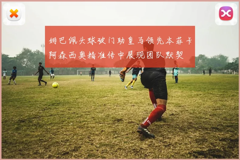 姆巴佩头球破门助皇马领先本菲卡阿森西奥精准传中展现团队默契