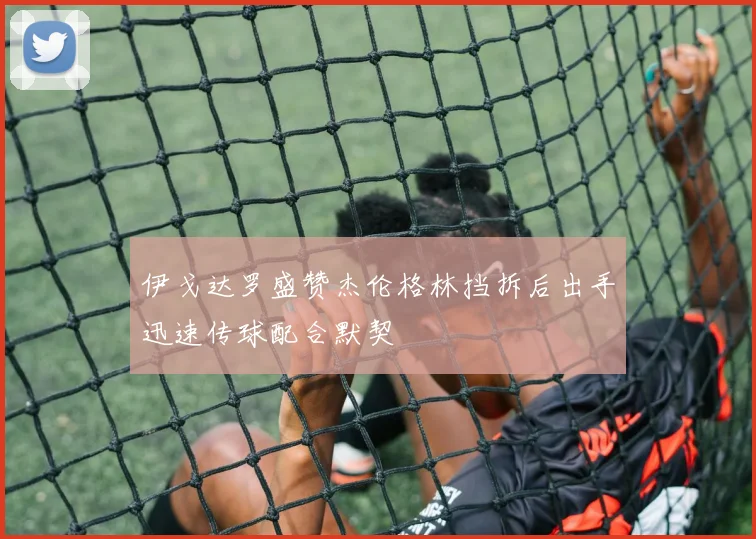 伊戈达罗盛赞杰伦格林挡拆后出手迅速传球配合默契
