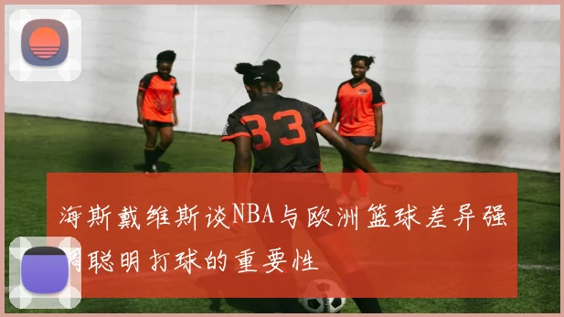 海斯戴维斯谈NBA与欧洲篮球差异强调聪明打球的重要性