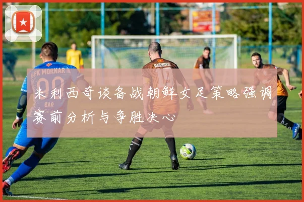 米利西奇谈备战朝鲜女足策略强调赛前分析与争胜决心