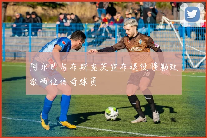 阿尔巴与布斯克茨宣布退役穆勒致敬两位传奇球员