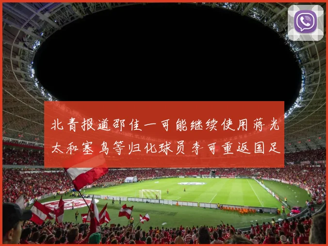 北青报道邵佳一可能继续使用蒋光太和塞鸟等归化球员李可重返国足需进一步沟通