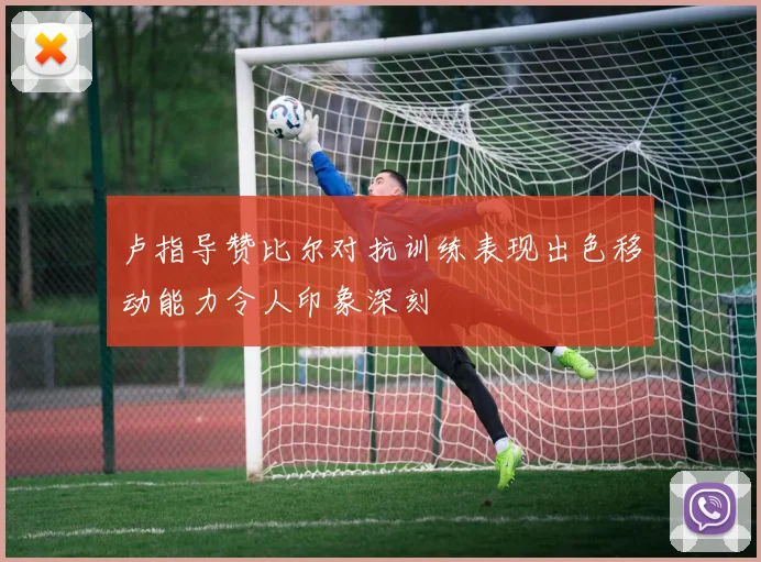 卢指导赞比尔对抗训练表现出色移动能力令人印象深刻