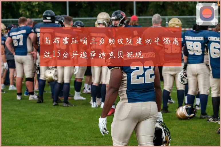 乌布雷压哨三分助攻防建功半场高效15分并造萨迪克贝犯规